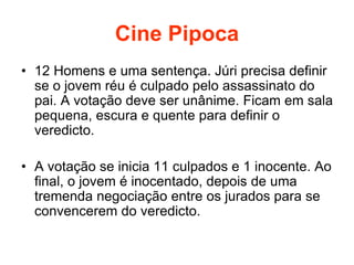 Cine Pipoca
• 12 Homens e uma sentença. Júri precisa definir
se o jovem réu é culpado pelo assassinato do
pai. A votação deve ser unânime. Ficam em sala
pequena, escura e quente para definir o
veredicto.
• A votação se inicia 11 culpados e 1 inocente. Ao
final, o jovem é inocentado, depois de uma
tremenda negociação entre os jurados para se
convencerem do veredicto.
 