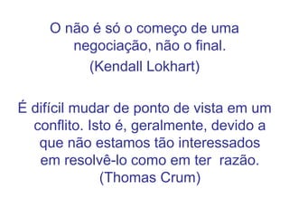 O não é só o começo de uma
negociação, não o final.
(Kendall Lokhart)
É difícil mudar de ponto de vista em um
conflito. Isto é, geralmente, devido a
que não estamos tão interessados
em resolvê-lo como em ter razão.
(Thomas Crum)
 