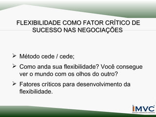 FLEXIBILIDADE COMO FATOR CRÍTICO DE
SUCESSO NAS NEGOCIAÇÕES

 Método cede / cede;
 Como anda sua flexibilidade? Você consegue
ver o mundo com os olhos do outro?
 Fatores críticos para desenvolvimento da
flexibilidade.

 