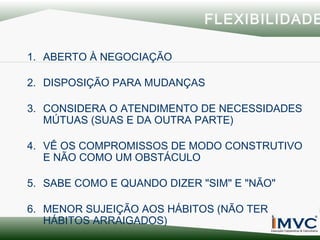 FLEXIBILIDADE
1. ABERTO À NEGOCIAÇÃO
2. DISPOSIÇÃO PARA MUDANÇAS
3. CONSIDERA O ATENDIMENTO DE NECESSIDADES
MÚTUAS (SUAS E DA OUTRA PARTE)
4. VÊ OS COMPROMISSOS DE MODO CONSTRUTIVO
E NÃO COMO UM OBSTÁCULO
5. SABE COMO E QUANDO DIZER "SIM" E "NÃO"
6. MENOR SUJEIÇÃO AOS HÁBITOS (NÃO TER
HÁBITOS ARRAIGADOS)

 