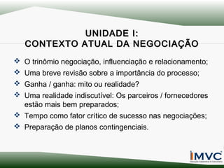 UNIDADE I:
CONTEXTO ATUAL DA NEGOCIAÇÃO
 O trinômio negociação, influenciação e relacionamento;
 Uma breve revisão sobre a importância do processo;
 Ganha / ganha: mito ou realidade?
 Uma realidade indiscutível: Os parceiros / fornecedores
estão mais bem preparados;
 Tempo como fator crítico de sucesso nas negociações;
 Preparação de planos contingenciais.

 
