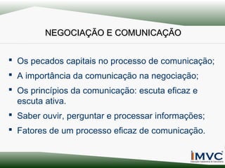 NEGOCIAÇÃO E COMUNICAÇÃO
 Os pecados capitais no processo de comunicação;
 A importância da comunicação na negociação;
 Os princípios da comunicação: escuta eficaz e
escuta ativa.
 Saber ouvir, perguntar e processar informações;
 Fatores de um processo eficaz de comunicação.

 