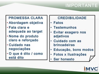 IMPORTANTE
PROMESSA CLARA
• Abordagem objetiva
• Fala clara e
adequada ao target
• Nome do produto
claro e reforçado
• Cuidado nas
negociações
• O que é dito / como
está dito

•
•
•
•
•
•
•

CREDIBILIDADE
Fatos
Testemunhos
Evitar exagero nos
adjetivos
Cuidado com as
brincadeiras
Educação, bons modos
Fotos x Ilustrações
Ser honesto

 
