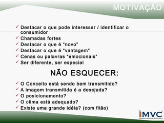MOTIVAÇÃO
 Destacar o que pode interessar / identificar o
consumidor
 Chamadas fortes
 Destacar o que é “novo”
 Destacar o que é “vantagem”
 Cenas ou palavras “emocionais”
 Ser diferente, ser especial

NÃO ESQUECER:






O Conceito está sendo bem transmitido?
A imagem transmitida é a desejada?
O posicionamento?
O clima está adequado?
Existe uma grande idéia? (com filão)

 