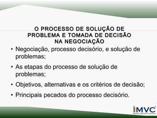 O PROCESSO DE SOLUÇÃO DE
PROBLEMA E TOMADA DE DECISÃO
NA NEGOCIAÇÃO

• Negociação, processo decisório, e solução de
problemas;
• As etapas do processo de solução de
problemas;
• Objetivos, alternativas e os critérios de decisão;
• Principais pecados do processo decisório.

 