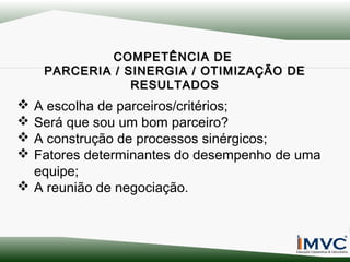 COMPETÊNCIA DE
PARCERIA / SINERGIA / OTIMIZAÇÃO DE
RESULTADOS

A escolha de parceiros/critérios;
Será que sou um bom parceiro?
A construção de processos sinérgicos;
Fatores determinantes do desempenho de uma
equipe;
 A reunião de negociação.





 