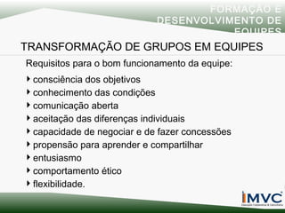 FORMAÇÃO E
DESENVOLVIMENTO DE
EQUIPES

TRANSFORMAÇÃO DE GRUPOS EM EQUIPES
Requisitos para o bom funcionamento da equipe:
consciência dos objetivos
conhecimento das condições
comunicação aberta
aceitação das diferenças individuais
capacidade de negociar e de fazer concessões
propensão para aprender e compartilhar
entusiasmo
comportamento ético
flexibilidade.

 