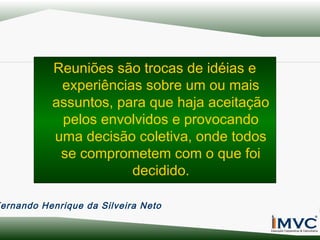 Reuniões são trocas de idéias e
experiências sobre um ou mais
assuntos, para que haja aceitação
pelos envolvidos e provocando
uma decisão coletiva, onde todos
se comprometem com o que foi
decidido.
ernando Henrique da Silveira Neto

 