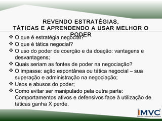 REVENDO ESTRATÉGIAS,
TÁTICAS E APRENDENDO A USAR MELHOR O
PODER
 O que é estratégia negocial?
 O que é tática negocial?
 O uso do poder de coerção e da doação: vantagens e
desvantagens;
 Quais seriam as fontes de poder na negociação?
 O impasse: ação espontânea ou tática negocial – sua
superação e administração na negociação;
 Usos e abusos do poder;
 Como evitar ser manipulado pela outra parte:
Comportamentos ativos e defensivos face à utilização de
táticas ganha X perde.

 