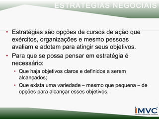 ESTRATÉGIAS NEGOCIAIS
• Estratégias são opções de cursos de ação que
exércitos, organizações e mesmo pessoas
avaliam e adotam para atingir seus objetivos.
• Para que se possa pensar em estratégia é
necessário:
• Que haja objetivos claros e definidos a serem
alcançados;
• Que exista uma variedade – mesmo que pequena – de
opções para alcançar esses objetivos.

 