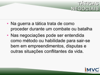TÁTICAS
NEGOCIAIS
• Na guerra a tática trata de como
proceder durante um combate ou batalha
• Nas negociações pode ser entendida
como método ou habilidade para sair-se
bem em empreendimentos, disputas e
outras situações conflitantes da vida.

 