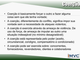 • Coerção é basicamente forçar o outro a fazer alguma
coisa sem que ele tenha vontade;
• A coerção, diferentemente do conflito, significa impor sua
vontade sem a necessidade de ataques violentos;
• A coerção é exercida através da ameaça de violência. De
uso da força, de ameaça de imputar ao outro uma
situação indesejável (no mínimo desagradável);
• A coerção está representada pelo poder (aceito,
circunstancial, condigno, compensatório e condicionado)
• A coerção pode ser exercida sobre: concorrentes,
fornecedores, revendedores, clientes e colaboradores

 