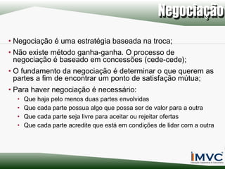 • Negociação é uma estratégia baseada na troca;
• Não existe método ganha-ganha. O processo de
negociação é baseado em concessões (cede-cede);
• O fundamento da negociação é determinar o que querem as
partes a fim de encontrar um ponto de satisfação mútua;
• Para haver negociação é necessário:
•
•
•
•

Que haja pelo menos duas partes envolvidas
Que cada parte possua algo que possa ser de valor para a outra
Que cada parte seja livre para aceitar ou rejeitar ofertas
Que cada parte acredite que está em condições de lidar com a outra

 