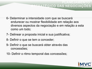 PLANEJAMENTO
ESTRATÉGICO DAS NEGOCIAÇÕES

6- Determinar a intensidade com que se buscará
endurecer ou mostrar flexibilidade em relação aos
diversos aspectos da negociação e em relação a esta
como um todo;
7- Delinear a proposta inicial e sua justificativa;
8- Definir o que se tem a conceder;
9- Definir o que se buscará obter através das
concessões;
10- Definir o ritmo temporal das concessões;

 