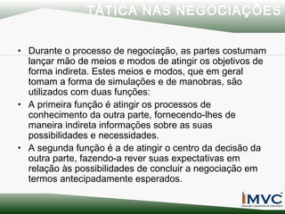 TÁTICA NAS NEGOCIAÇÕES
• Durante o processo de negociação, as partes costumam
lançar mão de meios e modos de atingir os objetivos de
forma indireta. Estes meios e modos, que em geral
tomam a forma de simulações e de manobras, são
utilizados com duas funções:
• A primeira função é atingir os processos de
conhecimento da outra parte, fornecendo-lhes de
maneira indireta informações sobre as suas
possibilidades e necessidades.
• A segunda função é a de atingir o centro da decisão da
outra parte, fazendo-a rever suas expectativas em
relação às possibilidades de concluir a negociação em
termos antecipadamente esperados.

 