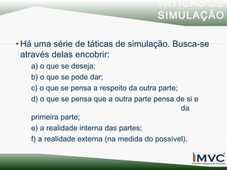 TÁTICAS DE
SIMULAÇÃO
• Há uma série de táticas de simulação. Busca-se
através delas encobrir:
a) o que se deseja;
b) o que se pode dar;
c) o que se pensa a respeito da outra parte;
d) o que se pensa que a outra parte pensa de si e
da
primeira parte;
e) a realidade interna das partes;
f) a realidade externa (na medida do possível).

 