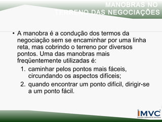 MANOBRAS NO
TERRENO DAS NEGOCIAÇÕES
• A manobra é a condução dos termos da
negociação sem se encaminhar por uma linha
reta, mas cobrindo o terreno por diversos
pontos. Uma das manobras mais
freqüentemente utilizadas é:
1. caminhar pelos pontos mais fáceis,
circundando os aspectos difíceis;
2. quando encontrar um ponto difícil, dirigir-se
a um ponto fácil.

 