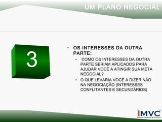 UM PLANO NEGOCIAL

3

• OS INTERESSES DA OUTRA
PARTE:
•

COMO OS INTERESSES DA OUTRA
PARTE SERIAM APLICADOS PARA
AJUDAR VOCÊ A ATINGIR SUA META
NEGOCIAL?
• O QUE LEVARIA VOCÊ A DIZER NÃO
NA NEGOCIAÇÃO (INTERESSES
CONFLITANTES E SECUNDÁRIOS)

 