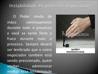   O Poder muda de mãos continuamente durante todo o processo e você se sente forte e fraco durante todo o processo. Sempre deverá ser lembrado que o outro negociador também está sendo pressionado, quem souber administrar melhor essa instabilidade ganha o poder. 