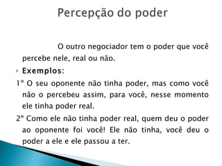 O outro negociador tem o poder que você percebe nele, real ou não.  Exemplos: 1º O seu oponente não tinha poder, mas como você não o percebeu assim, para você, nesse momento ele tinha poder real. 2º Como ele não tinha poder real, quem deu o poder ao oponente foi você! Ele não tinha, você deu o poder a ele e ele passou a ter. 