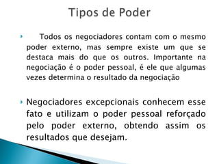 Todos os negociadores contam com o mesmo poder externo, mas sempre existe um que se destaca mais do que os outros. Importante na negociação é o poder pessoal, é ele que algumas vezes determina o resultado da negociação Negociadores excepcionais conhecem esse fato e utilizam o poder pessoal reforçado pelo poder externo, obtendo assim os resultados que desejam. 