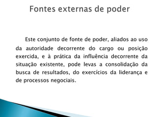 Este conjunto de fonte de poder, aliados ao uso da autoridade decorrente do cargo ou posição exercida, e à prática da influência decorrente da situação existente, pode levas a consolidação da busca de resultados, do exercícios da liderança e de processos negociais. 