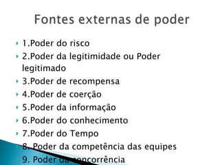 1.Poder do risco 2.Poder da legitimidade ou Poder legitimado  3.Poder de recompensa  4.Poder de coerção  5.Poder da informação  6.Poder do conhecimento  7.Poder do Tempo 8. Poder da competência das equipes 9. Poder da concorrência 