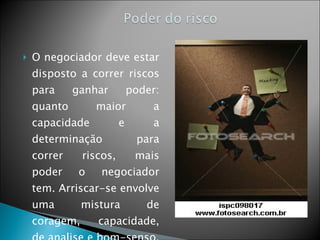 O negociador deve estar disposto a correr riscos para ganhar poder: quanto maior a capacidade e a determinação para correr riscos, mais poder o negociador tem. Arriscar-se envolve uma mistura de coragem, capacidade, de analise e bom-senso. 