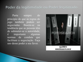   Parta sempre do principio de que as regras do jogo também podem ser negociadas. Baseia-se na tendência que as pessoas têm de submeter-se a autoridade, é importante algumas normas de conduta que facilitam a negociação. Faça uso desse poder a seu favor. 