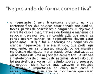 A negociação é uma ferramenta presente na vida contemporânea das pessoas caracterizada por ganhos, trocas, perdas de concessões e barganhas. O objetivo é diferente caso a caso, trata-se de formas e maneiras de negociar, devemos levar em consideração que ambas as partes querem ganhar, os negociadores devem estar preparados.  O que faz a diferença nas pequenas ou grandes negociações é a sua atitude, que pode agir cegamente, ou se preparar, negociando de maneira metódica e planejada.  Neste estudo serão analisadas as várias etapas de uma negociação competitiva, utilizando a metodologia de dinâmica de sistemas, através do qual foi possível desenvolver um estudo sobres o processo de negociar identificando suas variáveis e relações existentes, a importância da ética, bem como a necessidade de um sistema de informações que serão utilizadas nas tomadas de decisões.  