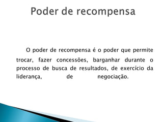   O poder de recompensa é o poder que permite trocar, fazer concessões, barganhar durante o processo de busca de resultados, de exercício da liderança, de negociação.  