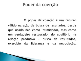   O poder de coerção é um recurso válido na ação de busca de resultados, desde que usado não como intimidador, mas como um verdadeiro restaurador do equilíbrio na relação produtiva - busca de resultados, exercício da liderança e da negociação. 