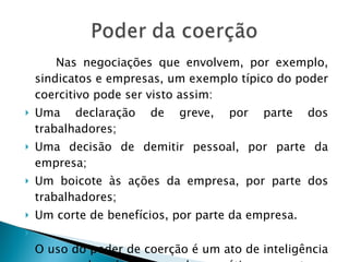 Nas negociações que envolvem, por exemplo, sindicatos e empresas, um exemplo típico do poder coercitivo pode ser visto assim:  Uma declaração de greve, por parte dos trabalhadores;  Uma decisão de demitir pessoal, por parte da empresa;  Um boicote às ações da empresa, por parte dos trabalhadores;  Um corte de benefícios, por parte da empresa.  O uso do poder de coerção é um ato de inteligência e que pode e deve ser usado com ética e sensatez . 