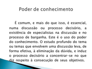 É comum, e mais do que isso, é essencial, numa discussão ou processo decisório, a existência de especialistas na discussão e no processo de barganha. Este é o uso do poder do conhecimento. O estudo profundo do tema ou temas que envolvem uma discussão leva, de forma efetiva, à eliminação da dúvida, e induz o processo decisório a concentrar-se no que diz respeito à consecução de seus objetivos.  