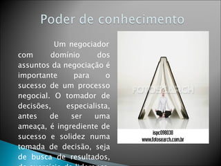   Um negociador com domínio dos assuntos da negociação é importante para o sucesso de um processo negocial. O tomador de decisões, especialista, antes de ser uma ameaça, é ingrediente de sucesso e solidez numa tomada de decisão, seja de busca de resultados, de exercício da liderança, de uma negociação. 