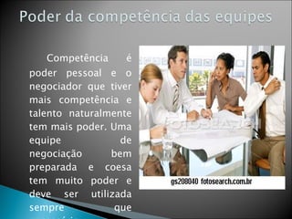 Competência é poder pessoal e o negociador que tiver mais competência e talento naturalmente tem mais poder. Uma equipe de negociação bem preparada e coesa tem muito poder e deve ser utilizada sempre que necessário. 
