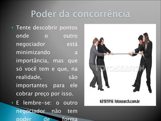Tente descobrir pontos onde o outro negociador está minimizando a importância, mas que só você tem e que, na realidade, são importantes para ele cobrar preço por isso. E lembre-se: o outro negociador não tem poder de forma automática, a não ser que você dê o poder a ele. 