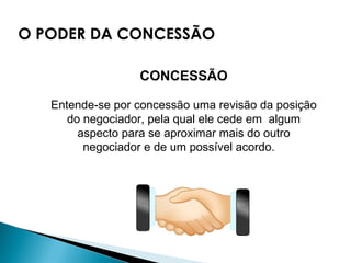 CONCESSÃO Entende-se por concessão uma revisão da posição do negociador, pela qual ele cede em  algum aspecto para se aproximar mais do outro negociador e de um possível acordo.     O PODER DA CONCESSÃO 