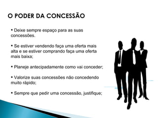 Deixe sempre espaço para as suas concessões.    Se estiver vendendo faça uma oferta mais alta e se estiver comprando faça uma oferta mais baixa;  Planeje antecipadamente como vai conceder;  Valorize suas concessões não concedendo muito rápido;  Sempre que pedir uma concessão, justifique;  O PODER DA CONCESSÃO 