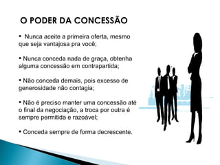 O PODER DA CONCESSÃO Nunca aceite a primeira oferta, mesmo que seja vantajosa pra você;  Nunca conceda nada de graça, obtenha alguma concessão em contrapartida;  Não conceda demais, pois excesso de generosidade não contagia;  Não é preciso manter uma concessão até o final da negociação, a troca por outra é sempre permitida e razoável;  Conceda sempre de forma decrescente. 