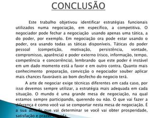   Este trabalho objetivou identificar estratégias funcionais utilizados numa negociação, em específico, a competitiva. O negociador pode fechar a negociação  usando apenas uma tática, a do poder, por exemplo. Em negociação ora pode estar usando o poder, ora usando todas as táticas disponíveis. Táticas do poder pessoal (competição, motivação, persistência, vontade, compromisso, aparência) e poder externo (risco, informação, tempo, competência  e concorrência), lembrando  que este poder é instável em um dado momento está a favor e em outro contra. Quanto mais conhecimento  preparação, convicção o negociador souber aplicar mais chances favoráveis ao bom desfecho do negocio terá. A arte de negociar exige técnicas diferentes em cada caso, por isso devemos sempre utilizar, a estratégia mais adequada em cada situação. O mundo é uma grande mesa de negociação, na qual estamos sempre participando, querendo ou não. O que vai fazer a diferença é como você vai se comportar nesta mesa de negociação. É a sua atitude que vai determinar se você vai obter prosperidade, satisfação e prazer na vida.   
