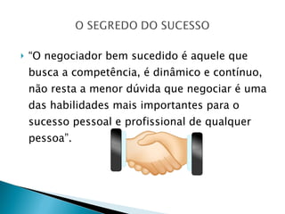 “ O negociador bem sucedido é aquele que busca a competência, é dinâmico e contínuo, não resta a menor dúvida que negociar é uma das habilidades mais importantes para o sucesso pessoal e profissional de qualquer pessoa”. 