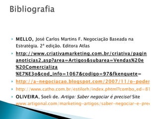 MELLO,  José Carlos Martins F. Negociação Baseada na Estratégia. 2ª edição. Editora Atlas http://www.criativamarketing.com.br/criativa/paginanoticias2.asp?area=Artigos&subarea=Vendas%20e%20Comercializa%E7%E3o&cod_info=1067&codigo=97&fkenquete = http://a-negociacao.blogspot.com/2007/11/o-poder-e-negociao.html http://www.catho.com.br/estilorh/index.phtml?combo_ed=81&secao=158 OLIVEIRA , Soeli de.  Artigo: Saber negociar é preciso!   Site  www.artigonal.com/marketing-artigos/saber-negociar-e-preciso 