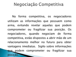   Na forma competitiva, os negociadores utilizam as informações que possuem como arma, evitando revelar aquelas que podem comprometer ou fragilizar sua posição. Os negociadores, quando negociam de forma competitiva, estão dispostos a abrir mão de um relacionamento melhor no futuro para obter vantagens imediatas.  Sigilo sobre informações que podem comprometer ou fragilizar sua posição. 
