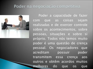 Poder a capacidade de fazer com que as coisas sejam realizadas e de exercer controle sobre os acontecimentos, sobre pessoas, situações e sobre si próprio. Todos nós temos muito poder é uma questão de crença pessoal. Os negociadores que acreditam possuir poder transmitem essa crença aos outros e obtêm acordos muitos melhores do que os que acreditam não ter poder. 