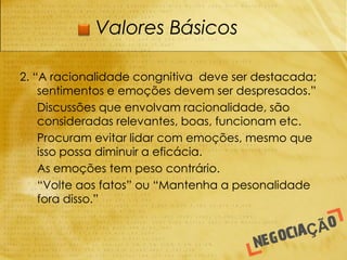 Valores Básicos

2. “A racionalidade congnitiva deve ser destacada;
    sentimentos e emoções devem ser despresados.”
-   Discussões que envolvam racionalidade, são
    consideradas relevantes, boas, funcionam etc.
-   Procuram evitar lidar com emoções, mesmo que
    isso possa diminuir a eficácia.
-   As emoções tem peso contrário.
-   “Volte aos fatos” ou “Mantenha a pesonalidade
    fora disso.”
 