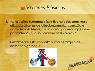 Valores Básicos

3. “As relações humanas são influenciadas com mais
    eficácia atravéz de difecionamento, coerção e
    controle unilateraris, assim como por recompesas e
    penalidades que solucionem os 3 valores.”

-   Geralmente está implícito numa herarquia de
    comando gerencial.
 