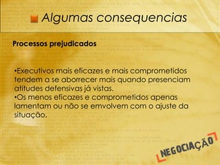 Algumas consequencias

Processos prejudicados


•Executivos mais eficazes e mais comprometidos
tendem a se aborrecer mais quando presenciam
atitudes defensivas já vistas.
•Os menos eficazes e comprometidos apenas
lamentam ou não se emvolvem com o ajuste da
situação.
 