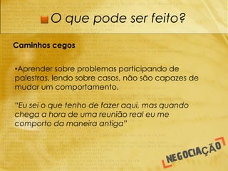 O que pode ser feito?

Caminhos cegos


•Aprender sobre problemas participando de
palestras, lendo sobre casos, não são capazes de
mudar um comportamento.

“Eu sei o que tenho de fazer aqui, mas quando
chega a hora de uma reunião real eu me
comporto da maneira antiga”
 