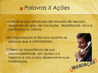 Palavras X Ações

- A eficácia das atividades de tomada de decisão
   depende do grau de inovação, flexibilidade, risco e
   confiança no sitema.

- Um organização é tão boa quanto as
   pessoas que a administram.

- Crêem na importância de sua
   responsabilidade em ajudar a si
   mesmos e aos outros desenvolver suas
   habilidades.
 